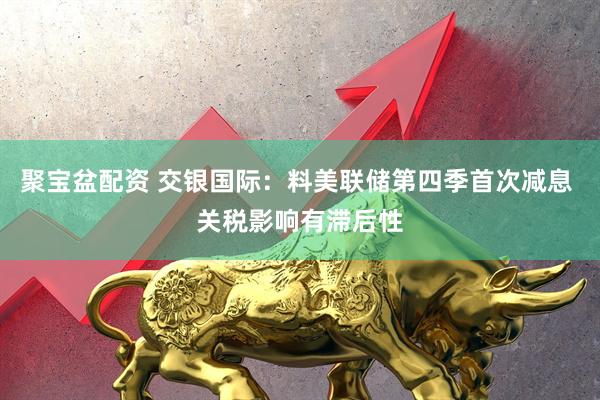 聚宝盆配资 交银国际：料美联储第四季首次减息 关税影响有滞后性