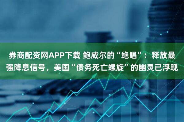 券商配资网APP下载 鲍威尔的“绝唱”：释放最强降息信号，美国“债务死亡螺旋”的幽灵已浮现