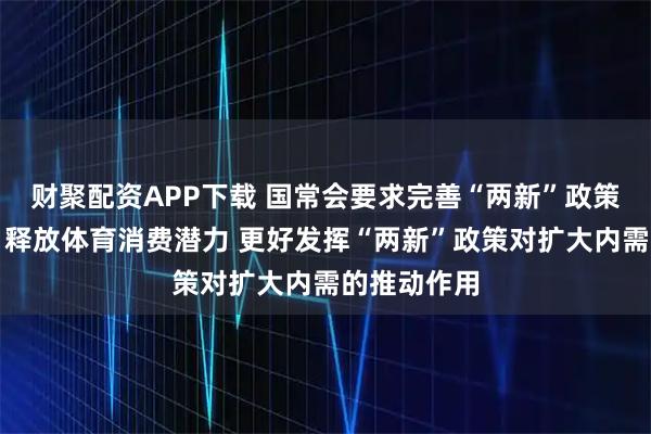 财聚配资APP下载 国常会要求完善“两新”政策实施机制、释放体育消费潜力 更好发挥“两新”政策对扩大内需的推动作用