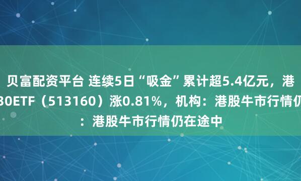 贝富配资平台 连续5日“吸金”累计超5.4亿元，港股科技30ETF（513160）涨0.81%，机构：港股牛市行情仍在途中