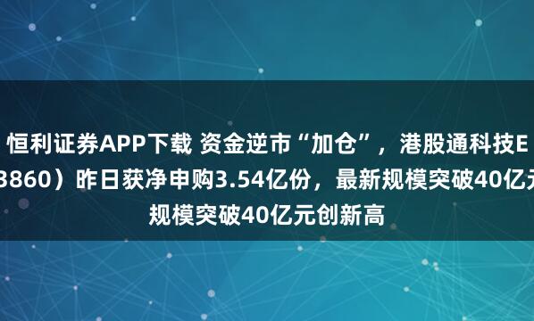 恒利证券APP下载 资金逆市“加仓”，港股通科技ETF（513860）昨日获净申购3.54亿份，最新规模突破40亿元创新高