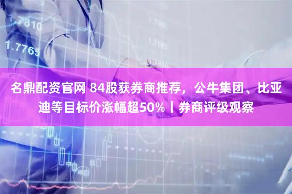 名鼎配资官网 84股获券商推荐，公牛集团、比亚迪等目标价涨幅超50%丨券商评级观察