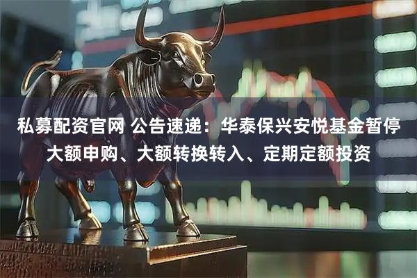 私募配资官网 公告速递：华泰保兴安悦基金暂停大额申购、大额转换转入、定期定额投资