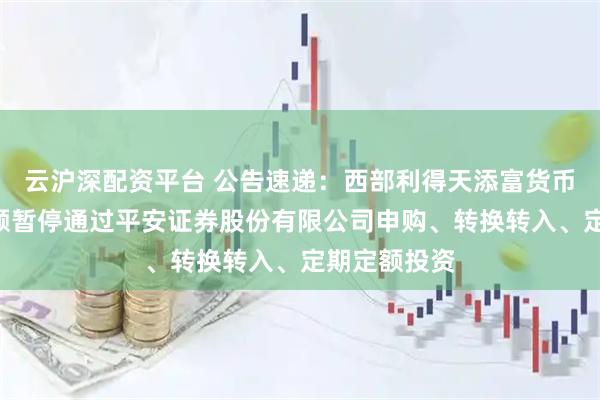 云沪深配资平台 公告速递：西部利得天添富货币基金A类份额暂停通过平安证券股份有限公司申购、转换转入、定期定额投资