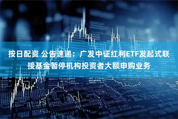 按日配资 公告速递：广发中证红利ETF发起式联接基金暂停机构投资者大额申购业务