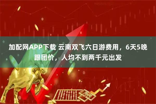 加配网APP下载 云南双飞六日游费用，6天5晚跟团价，人均不到两千元出发