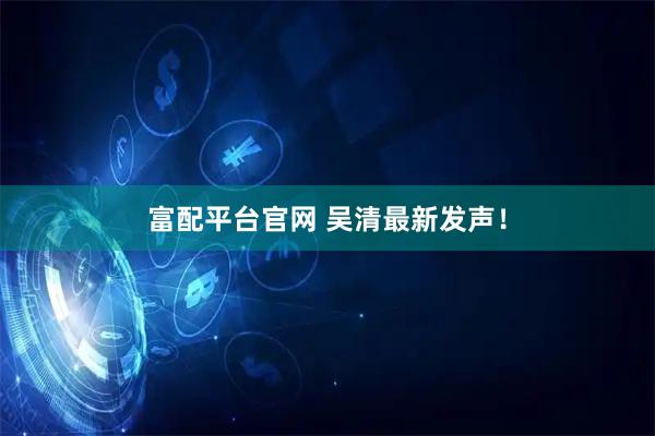 富配平台官网 吴清最新发声！