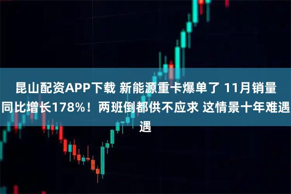 昆山配资APP下载 新能源重卡爆单了 11月销量同比增长178%！两班倒都供不应求 这情景十年难遇