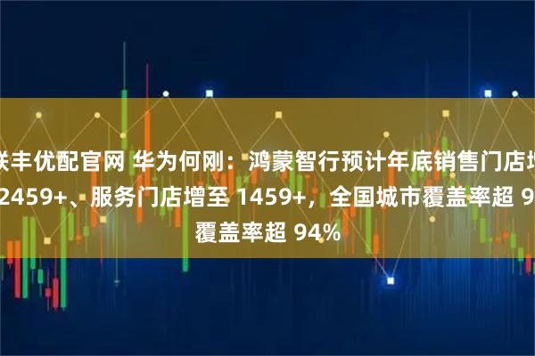 联丰优配官网 华为何刚：鸿蒙智行预计年底销售门店增至 2459+、服务门店增至 1459+，全国城市覆盖率超 94%